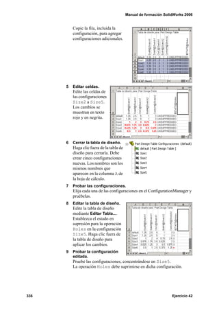 Manual de formación SolidWorks 2006
336 Ejercicio 42
Copie la fila, incluida la
configuración, para agregar
configuraciones adicionales.
5 Editar celdas.
Edite las celdas de
las configuraciones
Size2 a Size5.
Los cambios se
muestran en texto
rojo y en negrita.
6 Cerrar la tabla de diseño.
Haga clic fuera de la tabla de
diseño para cerrarla. Debe
crear cinco configuraciones
nuevas. Los nombres son los
mismos nombres que
aparecen en la columna A de
la hoja de cálculo.
7 Probar las configuraciones.
Elija cada una de las configuraciones en el ConfigurationManager y
pruébelas.
8 Editar la tabla de diseño.
Edite la tabla de diseño
mediante Editar Tabla....
Establezca el estado en
supresión para la operación
Holes en la configuración
Size5. Haga clic fuera de
la tabla de diseño para
aplicar los cambios.
9 Probar la configuración
editada.
Pruebe las configuraciones, concentrándose en Size5.
La operación Holes debe suprimirse en dicha configuración.
 