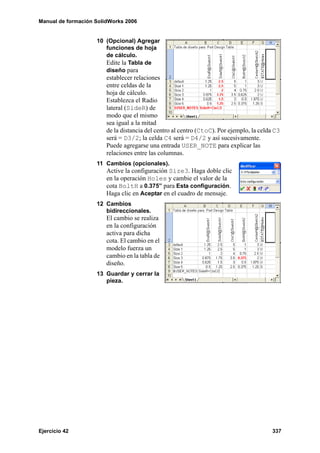 Manual de formación SolidWorks 2006
Ejercicio 42 337
10 (Opcional) Agregar
funciones de hoja
de cálculo.
Edite la Tabla de
diseño para
establecer relaciones
entre celdas de la
hoja de cálculo.
Establezca el Radio
lateral (SideR) de
modo que el mismo
sea igual a la mitad
de la distancia del centro al centro (CtoC). Por ejemplo, la celda C3
será = D3/2; la celda C4 será = D4/2 y así sucesivamente.
Puede agregarse una entrada USER_NOTE para explicar las
relaciones entre las columnas.
11 Cambios (opcionales).
Active la configuración Size3. Haga doble clic
en la operación Holes y cambie el valor de la
cota BoltH a 0.375” para Esta configuración.
Haga clic en Aceptar en el cuadro de mensaje.
12 Cambios
bidireccionales.
El cambio se realiza
en la configuración
activa para dicha
cota. El cambio en el
modelo fuerza un
cambio en la tabla de
diseño.
13 Guardar y cerrar la
pieza.
 