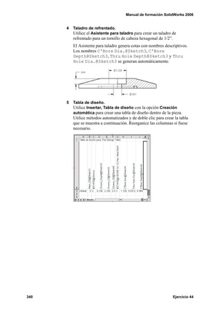 Manual de formación SolidWorks 2006
340 Ejercicio 44
4 Taladro de refrentado.
Utilice el Asistente para taladro para crear un taladro de
refrentado para un tornillo de cabeza hexagonal de 1/2”.
El Asistente para taladro genera cotas con nombres descriptivos.
Los nombres C'Bore Dia.@Sketch3, C'Bore
Depth@Sketch3, Thru Hole Depth@Sketch3 y Thru
Hole Dia.@Sketch3 se generan automáticamente.
5 Tabla de diseño.
Utilice Insertar, Tabla de diseño con la opción Creación
automática para crear una tabla de diseño dentro de la pieza.
Utilice métodos automatizados y de doble clic para crear la tabla
que se muestra a continuación. Reorganice las columnas si fuese
necesario.
 