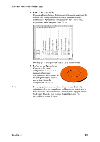 Manual de formación SolidWorks 2006
Ejercicio 44 341
6 Editar la tabla de diseño.
Continúe editando la tabla de diseño, modificándola para incluir los
valores y las configuraciones adicionales que se muestran a
continuación. Agregue tres configuraciones de Groove más,
suprimiendo todas las operaciones Cbore.
Observe que la configuración Default se ha substituido.
7 Probar las configuraciones.
Compruebe las cuatro
configuraciones de Groove
para ver si funcionan
correctamente. Mientras una de
las configuraciones Groove
esté activa, elimine la
configuración Default.
Nota Puede agregar comentarios y otros datos a la hoja de cálculo,
dejando simplemente una columna en blanco entre los datos de la
tabla de diseño y los comentarios. También puede agregar color a
los bloques de celdas para facilitar el reconocimiento y la
asociación de grupos de datos.
 