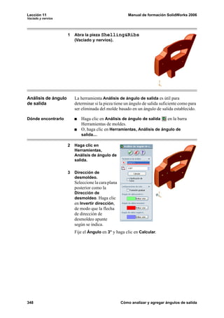 Lección 11 Manual de formación SolidWorks 2006
Vaciado y nervios
348 Cómo analizar y agregar ángulos de salida
1 Abra la pieza Shelling&Ribs
(Vaciado y nervios).
Análisis de ángulo
de salida
La herramienta Análisis de ángulo de salida es útil para
determinar si la pieza tiene un ángulo de salida suficiente como para
ser eliminada del molde basado en un ángulo de salida establecido.
Dónde encontrarlo Haga clic en Análisis de ángulo de salida en la barra
Herramientas de moldes.
O, haga clic en Herramientas, Análisis de ángulo de
salida....
2 Haga clic en
Herramientas,
Análisis de ángulo de
salida.
3 Dirección de
desmoldeo.
Seleccione la cara plana
posterior como la
Dirección de
desmoldeo. Haga clic
en Invertir dirección,
de modo que la flecha
de dirección de
desmoldeo apunte
según se indica.
Fije el Ángulo en 3° y haga clic en Calcular.
 