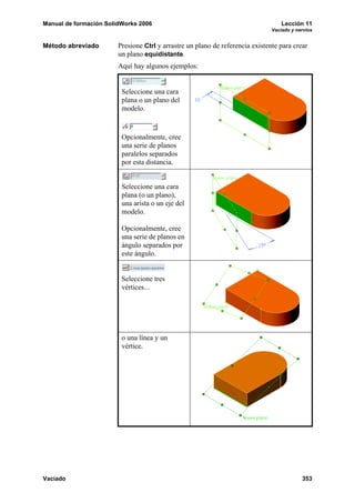 Manual de formación SolidWorks 2006 Lección 11
Vaciado y nervios
Vaciado 353
Método abreviado Presione Ctrl y arrastre un plano de referencia existente para crear
un plano equidistante.
Aquí hay algunos ejemplos:
Seleccione una cara
plana o un plano del
modelo.
Opcionalmente, cree
una serie de planos
paralelos separados
por esta distancia.
Seleccione una cara
plana (o un plano),
una arista o un eje del
modelo.
Opcionalmente, cree
una serie de planos en
ángulo separados por
este ángulo.
Seleccione tres
vértices...
o una línea y un
vértice.
 