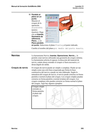 Manual de formación SolidWorks 2006 Lección 11
Vaciado y nervios
Nervios 355
11 Paralelo al
plano en un
punto.
Muestre el
croquis de la
operación
Stand Offs
(puntos
muertos). Haga
clic en Insertar,
Geometría de
referencia,
Plano... y en
Plano paralelo
en punto. Seleccione el plano Planta y el punto indicado.
Cambie el nombre del plano por medio del punto muerto.
Nervios La herramienta Nervio, Insertar, Operaciones, Nervio..., le
permite crear nervios utilizando una geometría de croquis mínima.
La herramienta solicita el espesor, la dirección del material de
nervio, cuánto desea extender el croquis si fuera necesario y si
desea ángulo de salida.
Croquis de nervio El croquis de nervio puede ser simple o complejo. Puede ser tan
simple como una sola línea croquizada que forma la línea
constructiva del nervio o puede ser más elaborado. Según la
naturaleza del croquis de nervio, el nervio puede extruirse en forma
paralela o normal al plano del croquis. Los croquis simples pueden
extruirse en forma paralela o normal al plano del croquis. Los
croquis complejos sólo pueden extruirse en forma normal al plano
del croquis. Aquí hay algunos ejemplos:
Croquis simple
extruido en
forma paralela
al plano del
croquis.
 