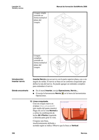 Lección 11 Manual de formación SolidWorks 2006
Vaciado y nervios
356 Nervios
Introducción:
Insertar nervio
Insertar Nervio crea un nervio con la parte superior plana, con o sin
ángulo de salida. El nervio se basa en un contorno croquizado que
define la ruta del nervio. Se puede agregar un redondeo completo
para redondear el nervio.
Dónde encontrarlo En el menú Insertar, escoja Operaciones, Nervio....
O escoja la herramienta Nervio en la barra de herramientas
Operaciones.
12 Línea croquizada.
Cree un croquis nuevo en
el plano thru standoff
(por medio del punto muerto).
Haga clic en la vista Normal a
y utilice la combinación de
teclas Alt +Flecha (izquierda
y derecha) para girar la vista.
Croquice una línea,
insuficientemente definida y
acotada según se indica. Observe que la línea es Vertical.
Croquis simple
extruido en
forma normal al
plano del
croquis.
Croquis
complejo
extruido en
forma normal al
plano del
croquis.
 