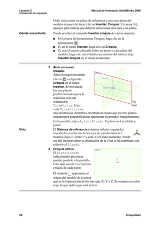 Lección 2 Manual de formación SolidWorks 2006
Introducción al croquizado
24 Croquizado
Debe seleccionar un plano de referencia o una cara plana del
modelo después de hacer clic en Insertar, Croquis. El cursor
aparece para indicar que debería seleccionar una cara o un plano.
Dónde encontrarlo Puede acceder al comando Insertar croquis de varias maneras.
En la barra de herramientas Croquis, haga clic en la
herramienta .
O, en el menú Insertar, haga clic en Croquis.
O, con el cursor colocado sobre un plano o cara plana del
modelo, haga clic con el botón secundario del ratón y elija
Insertar croquis en el menú contextual.
3 Abrir un nuevo
croquis.
Abra el croquis haciendo
clic en o eligiendo
Croquis en el menú
Insertar. Se mostrarán
los tres planos
predeterminados para la
selección con una
orientación
Trimétrica. Una
vista Trimétrica es
una orientación ilustrativa orientada de modo que los tres planos
mutuamente perpendiculares aparezcan escorzados irregularmente.
En la pantalla, elija el plano Alzado. El plano será resaltado y
girará.
Nota El Sistema de referencia (esquina inferior izquierda)
muestra la orientación de los ejes de coordenadas del
modelo (rojo-X, verde-Y y azul-Z) en todo momento. Puede
ser útil mostrar cómo la orientación de la vista se ha cambiado con
relación al Alzado.
4 Croquis activo.
El plano Alzado
seleccionado gira hasta
quedar paralelo a la pantalla.
Esto sólo sucede en el primer
croquis de cada pieza
El símbolo representa el
origen del modelo de la pieza
que es la intersección de los tres ejes X, Y y Z. Se muestra en color
rojo, lo que indica que está activo.
 