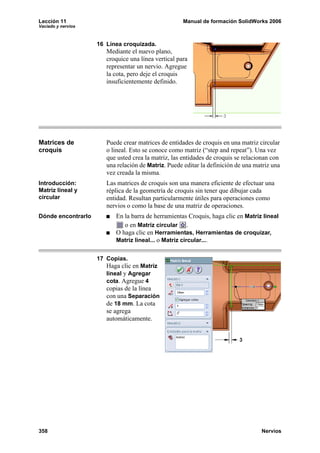 Lección 11 Manual de formación SolidWorks 2006
Vaciado y nervios
358 Nervios
16 Línea croquizada.
Mediante el nuevo plano,
croquice una línea vertical para
representar un nervio. Agregue
la cota, pero deje el croquis
insuficientemente definido.
Matrices de
croquis
Puede crear matrices de entidades de croquis en una matriz circular
o lineal. Esto se conoce como matriz (“step and repeat”). Una vez
que usted crea la matriz, las entidades de croquis se relacionan con
una relación de Matriz. Puede editar la definición de una matriz una
vez creada la misma.
Introducción:
Matriz lineal y
circular
Las matrices de croquis son una manera eficiente de efectuar una
réplica de la geometría de croquis sin tener que dibujar cada
entidad. Resultan particularmente útiles para operaciones como
nervios o como la base de una matriz de operaciones.
Dónde encontrarlo En la barra de herramientas Croquis, haga clic en Matriz lineal
o en Matriz circular .
O haga clic en Herramientas, Herramientas de croquizar,
Matriz lineal... o Matriz circular....
17 Copias.
Haga clic en Matriz
lineal y Agregar
cota. Agregue 4
copias de la línea
con una Separación
de 18 mm. La cota
se agrega
automáticamente.
 
