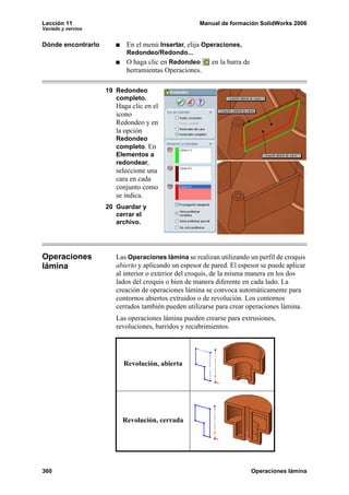 Lección 11 Manual de formación SolidWorks 2006
Vaciado y nervios
360 Operaciones lámina
Dónde encontrarlo En el menú Insertar, elija Operaciones,
Redondeo/Redondo...
O haga clic en Redondeo en la barra de
herramientas Operaciones.
19 Redondeo
completo.
Haga clic en el
icono
Redondeo y en
la opción
Redondeo
completo. En
Elementos a
redondear,
seleccione una
cara en cada
conjunto como
se indica.
20 Guardar y
cerrar el
archivo.
Operaciones
lámina
Las Operaciones lámina se realizan utilizando un perfil de croquis
abierto y aplicando un espesor de pared. El espesor se puede aplicar
al interior o exterior del croquis, de la misma manera en los dos
lados del croquis o bien de manera diferente en cada lado. La
creación de operaciones lámina se convoca automáticamente para
contornos abiertos extruidos o de revolución. Los contornos
cerrados también pueden utilizarse para crear operaciones lámina.
Las operaciones lámina pueden crearse para extrusiones,
revoluciones, barridos y recubrimientos.
Revolución, abierta
Revolución, cerrada
 