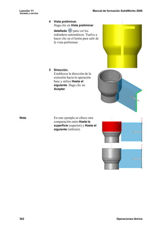 Lección 11 Manual de formación SolidWorks 2006
Vaciado y nervios
362 Operaciones lámina
4 Vista preliminar.
Haga clic en Vista preliminar
detallada para ver los
redondeos automáticos. Vuelva a
hacer clic en el botón para salir de
la vista preliminar.
5 Dirección.
Establezca la dirección de la
extrusión hacia la operación
base y utilice Hasta el
siguiente. Haga clic en
Aceptar.
Nota En este ejemplo se ofrece otra
comparación entre Hasta la
superficie (superior) y Hasta el
siguiente (inferior).
 