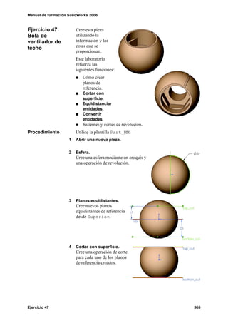 Manual de formación SolidWorks 2006
Ejercicio 47 365
Ejercicio 47:
Bola de
ventilador de
techo
Cree esta pieza
utilizando la
información y las
cotas que se
proporcionan.
Este laboratorio
refuerza las
siguientes funciones:
Cómo crear
planos de
referencia.
Cortar con
superficie.
Equidistanciar
entidades.
Convertir
entidades.
Salientes y cortes de revolución.
Procedimiento Utilice la plantilla Part_MM.
1 Abrir una nueva pieza.
2 Esfera.
Cree una esfera mediante un croquis y
una operación de revolución.
3 Planos equidistantes.
Cree nuevos planos
equidistantes de referencia
desde Superior.
4 Cortar con superficie.
Cree una operación de corte
para cada uno de los planos
de referencia creados.
 