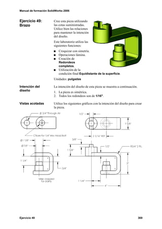Manual de formación SolidWorks 2006
Ejercicio 49 369
Ejercicio 49:
Brazo
Cree esta pieza utilizando
las cotas suministradas.
Utilice bien las relaciones
para mantener la intención
del diseño.
Este laboratorio utiliza las
siguientes funciones:
Croquizar con simetría.
Operaciones lámina.
Creación de
Redondeos
completos.
Utilización de la
condición final Equidistante de la superficie.
Unidades: pulgadas
Intención del
diseño
La intención del diseño de esta pieza se muestra a continuación.
1. La pieza es simétrica.
2. Todos los redondeos son de 1/16".
Vistas acotadas Utilice los siguientes gráficos con la intención del diseño para crear
la pieza.
 