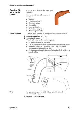 Manual de formación SolidWorks 2006
Ejercicio 51 371
Ejercicio 51:
Secador de
cabello
Cree esta pieza siguiendo los pasos según
se indica.
Este laboratorio utiliza las siguientes
funciones:
Vaciado.
Herramienta Nervio.
Ángulo de salida.
Retroceder.
Matrices lineales.
Redondeos completos.
Asistente para taladro.
Procedimiento Abra una pieza existente en la carpeta Exercises (Ejercicios).
1 Abrir la pieza Blow Dryer.
2 Completar la pieza.
Complete la pieza con las siguientes pautas.
El espesor de pared es constante.
Los orificios de ventilación y los nervios son del mismo tamaño.
Todos los redondeos y redondos tienen 1 mm excepto los
redondos completos en los nervios.
El ángulo de salida es de 2 grados. No hay ángulo de salida en la
cara de salida.
Nota La operación Ángulo de salida debe preceder los redondeos
existentes en la pieza.
3 Guardar y cerrar la pieza.
 