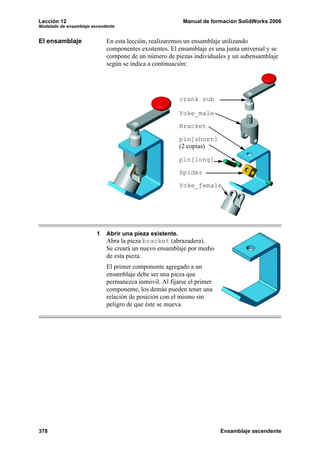 Lección 12 Manual de formación SolidWorks 2006
Modelado de ensamblaje ascendente
378 Ensamblaje ascendente
El ensamblaje En esta lección, realizaremos un ensamblaje utilizando
componentes existentes. El ensamblaje es una junta universal y se
compone de un número de piezas individuales y un subensamblaje
según se indica a continuación:
1 Abrir una pieza existente.
Abra la pieza bracket (abrazadera).
Se creará un nuevo ensamblaje por medio
de esta pieza.
El primer componente agregado a un
ensamblaje debe ser una pieza que
permanezca inmóvil. Al fijarse el primer
componente, los demás pueden tener una
relación de posición con el mismo sin
peligro de que éste se mueva.
crank sub
Yoke_male
Bracket
pin[long]
pin[short]
(2 copias)
Spider
Yoke_female
 