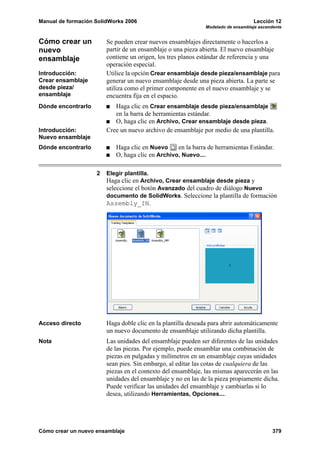 Manual de formación SolidWorks 2006 Lección 12
Modelado de ensamblaje ascendente
Cómo crear un nuevo ensamblaje 379
Cómo crear un
nuevo
ensamblaje
Se pueden crear nuevos ensamblajes directamente o hacerlos a
partir de un ensamblaje o una pieza abierta. El nuevo ensamblaje
contiene un origen, los tres planos estándar de referencia y una
operación especial.
Introducción:
Crear ensamblaje
desde pieza/
ensamblaje
Utilice la opción Crear ensamblaje desde pieza/ensamblaje para
generar un nuevo ensamblaje desde una pieza abierta. La parte se
utiliza como el primer componente en el nuevo ensamblaje y se
encuentra fija en el espacio.
Dónde encontrarlo Haga clic en Crear ensamblaje desde pieza/ensamblaje
en la barra de herramientas estándar.
O, haga clic en Archivo, Crear ensamblaje desde pieza.
Introducción:
Nuevo ensamblaje
Cree un nuevo archivo de ensamblaje por medio de una plantilla.
Dónde encontrarlo Haga clic en Nuevo en la barra de herramientas Estándar.
O, haga clic en Archivo, Nuevo....
2 Elegir plantilla.
Haga clic en Archivo, Crear ensamblaje desde pieza y
seleccione el botón Avanzado del cuadro de diálogo Nuevo
documento de SolidWorks. Seleccione la plantilla de formación
Assembly_IN.
Acceso directo Haga doble clic en la plantilla deseada para abrir automáticamente
un nuevo documento de ensamblaje utilizando dicha plantilla.
Nota Las unidades del ensamblaje pueden ser diferentes de las unidades
de las piezas. Por ejemplo, puede ensamblar una combinación de
piezas en pulgadas y milímetros en un ensamblaje cuyas unidades
sean pies. Sin embargo, al editar las cotas de cualquiera de las
piezas en el contexto del ensamblaje, las mismas aparecerán en las
unidades del ensamblaje y no en las de la pieza propiamente dicha.
Puede verificar las unidades del ensamblaje y cambiarlas si lo
desea, utilizando Herramientas, Opciones....
 