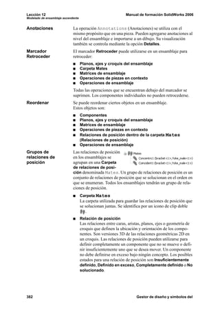 Lección 12 Manual de formación SolidWorks 2006
Modelado de ensamblaje ascendente
382 Gestor de diseño y símbolos del
Anotaciones La operación Annotations (Anotaciones) se utiliza con el
mismo propósito que en una pieza. Pueden agregarse anotaciones al
nivel del ensamblaje e importarse a un dibujo. Su visualización
también se controla mediante la opción Detalles.
Marcador
Retroceder
El marcador Retroceder puede utilizarse en un ensamblaje para
retroceder:
Planos, ejes y croquis del ensamblaje
Carpeta Mates
Matrices de ensamblaje
Operaciones de piezas en contexto
Operaciones de ensamblaje
Todas las operaciones que se encuentran debajo del marcador se
suprimen. Los componentes individuales no pueden retrocederse.
Reordenar Se puede reordenar ciertos objetos en un ensamblaje.
Estos objetos son:
Componentes
Planos, ejes y croquis del ensamblaje
Matrices de ensamblaje
Operaciones de piezas en contexto
Relaciones de posición dentro de la carpeta Mates
(Relaciones de posición)
Operaciones de ensamblaje
Grupos de
relaciones de
posición
Las relaciones de posición
en los ensamblajes se
agrupan en una Carpeta
de relaciones de posi-
ción denominada Mates. Un grupo de relaciones de posición es un
conjunto de relaciones de posición que se solucionan en el orden en
que se enumeran. Todos los ensamblajes tendrán un grupo de rela-
ciones de posición.
Carpeta Mates
La carpeta utilizada para guardar las relaciones de posición que
se solucionan juntas. Se identifica por un icono de clip doble
.
Relación de posición
Las relaciones entre caras, aristas, planos, ejes o geometría de
croquis que definen la ubicación y orientación de los compo-
nentes. Son versiones 3D de las relaciones geométricas 2D en
un croquis. Las relaciones de posición pueden utilizarse para
definir completamente un componente que no se mueve o defi-
nir insuficientemente uno que se desea mover. Un componente
no debe definirse en exceso bajo ningún concepto. Los posibles
estados para una relación de posición son Insuficientemente
definido, Definido en exceso, Completamente definido o No
solucionado.
 