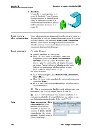 Lección 12 Manual de formación SolidWorks 2006
Modelado de ensamblaje ascendente
384 Cómo agregar componentes
6 Resaltado.
Si hace clic en un componente en el
gestor de diseño del FeatureManager,
dicho componente se resaltará (verde
claro). Si mueve el cursor hacia un
componente en la ventana de gráficos,
también aparecerá el nombre de la
operación.
Cómo mover y
girar componentes
Uno o más componentes seleccionados pueden moverse o girarse a
fin de cambiar su posición para establecer una relación de posición
utilizando el ratón o los comandos Mover y Girar componente.
Además, el movimiento de componentes insuficientemente
definidos estimula el movimiento de un mecanismo a través del
movimiento de ensamblaje dinámico.
Dónde encontrarlo Por medio del ratón:
Arrastre y coloque un componente.
Haga clic con el botón secundario del ratón en un
componente y seleccione Mover con sistema de
referencia. Utilice el sistema de referencia para
mover o girar los componentes a lo largo o alrededor
de los ejes. Pasar el ratón sobre la flecha: arrastre hacia
la izquierda para moverse a lo largo del eje, arrastre
hacia la derecha para girar sobre el eje.
Por medio de menús:
En el menú desplegable, elija: Herramientas, Componente,
Girar o Mover.
Haga clic con el botón secundario del ratón en el componente y
seleccione Mover....
O, en la barra de herramientas Ensamblaje, seleccione una de
estas herramientas:
Mueve un componente. También puede utilizarse para girar
componentes que tienen grados de libertad de rotación.
Gira el componente de diversas maneras: alrededor de su
punto central, alrededor de una entidad como una arista o un eje o
por algún valor angular alrededor de los ejes X, Y o Z.
Nota Mover componente y Girar
componente funcionan
como un único comando
unificado. Al expandir las
opciones de Girar o Mover,
puede alternar entre los dos
comandos sin siquiera cerrar
el PropertyManager.
 