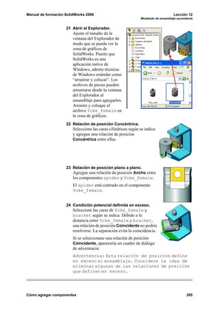Manual de formación SolidWorks 2006 Lección 12
Modelado de ensamblaje ascendente
Cómo agregar componentes 395
21 Abrir el Explorador.
Ajuste el tamaño de la
ventana del Explorador de
modo que se pueda ver la
zona de gráficos de
SolidWorks. Puesto que
SolidWorks es una
aplicación nativa de
Windows, admite técnicas
de Windows estándar como
“arrastrar y colocar”. Los
archivos de piezas pueden
arrastrarse desde la ventana
del Explorador al
ensamblaje para agregarlos.
Arrastre y coloque el
archivo Yoke_female en
la zona de gráficos.
22 Relación de posición Concéntrica.
Seleccione las caras cilíndricas según se indica
y agregue una relación de posición
Concéntrica entre ellas.
23 Relación de posición plano a plano.
Agregue una relación de posición Ancho entre
los componentes spider y Yoke_female.
El spider está centrado en el componente
Yoke_female.
24 Condición potencial definida en exceso.
Seleccione las caras de Yoke_female y
bracket según se indica. Debido a la
distancia entre Yoke_female y bracket,
una relación de posición Coincidente no podría
resolverse. La separación evita la coincidencia.
Si se seleccionase una relación de posición
Coincidente, aparecería un cuadro de diálogo
de advertencia:
Advertencia: Esta relación de posición define
en exceso el ensamblaje. Considere la idea de
eliminar algunas de las relaciones de posición
que definen en exceso.
 