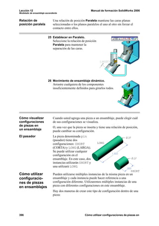 Lección 12 Manual de formación SolidWorks 2006
Modelado de ensamblaje ascendente
396 Cómo utilizar configuraciones de piezas en
Relación de
posición paralela
Una relación de posición Paralela mantiene las caras planas
seleccionadas o los planos paralelos el uno al otro sin forzar el
contacto entre ellos.
25 Establecer en Paralelo.
Seleccione la relación de posición
Paralela para mantener la
separación de las caras.
26 Movimiento de ensamblaje dinámico.
Arrastre cualquiera de los componentes
insuficientemente definidos para girarlos todos.
Cómo visualizar
configuraciones
de piezas en
un ensamblaje
Cuando usted agrega una pieza a un ensamblaje, puede elegir cuál
de sus configuraciones se visualiza.
O, una vez que la pieza se inserta y tiene una relación de posición,
puede cambiar su configuración.
El pasador La pieza denominada pin
(pasador) tiene dos
configuraciones: SHORT
(CORTA) y LONG (LARGA).
Se puede utilizar cualquier
configuración en el
ensamblaje. En este caso, dos
instancias utilizarán SHORT y
una utilizará LONG.
Cómo utilizar
configuracio-
nes de piezas
en ensamblajes
Pueden utilizarse múltiples instancias de la misma pieza en un
ensamblaje y cada instancia puede hacer referencia a una
configuración diferente. Utilizaremos múltiples instancias de una
pieza con diferentes configuraciones en este ensamblaje.
Hay dos maneras de crear este tipo de configuración dentro de una
pieza:
LONG
SHORT
 