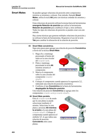 Lección 12 Manual de formación SolidWorks 2006
Modelado de ensamblaje ascendente
404 Smart Mates
Smart Mates Se pueden agregar relaciones de posición entre componentes
mientras se arrastran y colocan. Este método, llamado Smart
Mates, utiliza la tecla Alt junto con técnicas estándar de arrastrar y
colocar.
Estas relaciones de posición utilizan la misma barra de herramientas
emergente Relación de posición que utiliza la herramienta
Relación de posición para establecer el tipo y otros atributos.
Todos los tipos de relaciones de posición se pueden crear con este
método.
Hay ciertas técnicas que generan múltiples relaciones de posición y
no utilizan la barra de herramientas. Requieren el uso de la tecla
Tab para cambiar la alineación de la relación de posición.
43 Smart Mate concéntrica.
Siga estos pasos para agregar una relación de posición Concéntrica
a través de la técnica Smart Mate:
1. Haga clic y mantenga
presionado el botón del
ratón en la cara circular
del crank-arm.
2. Pulse y mantenga
presionada la tecla Alt
mientras arrastra el
componente.
3. Mueva el componente
sobre la cara circular del
componente crank-
shaft.
4. Coloque el componente cuando aparezca la sugerencia ,
indicando una relación de posición concéntrica.
5. Confirme el tipo Concéntrico de la barra de herramientas
desplegable de Relación posición.
Una relación de posición Concéntrica se agrega entre los
componentes crank-arm y crank-shaft.
44 Smart Mate paralela.
Gire el crank-arm de modo
que la cara plana se pueda
seleccionar mediante el
arrastre. Seleccione la cara
plana y presione Alt mientras
la arrastra a la cara plana del
crank-shaft. Coloque el
componente cuando aparezca el
símbolo , lo que indica una
relación de posición
Coincidente entre caras
planas.
 