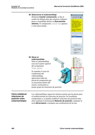 Lección 12 Manual de formación SolidWorks 2006
Modelado de ensamblaje ascendente
406 Cómo insertar subensamblajes
48 Seleccionar el subensamblaje.
Mediante Insertar componente, se fija el
cuadro de diálogo para que enumere cualquier
pieza o ensamblaje abierto en Documentos
abiertos. El componente crank sub aparece
y está seleccionado.
49 Situar el
subensamblaje.
Sitúe el subensamblaje
cerca de la parte superior
del componente
Yoke_male.
Si expande el icono de
componente del
subensamblaje,
aparecerán todas las
piezas de componente que
se encuentran dentro del
mismo, incluyendo su
propio grupo de relaciones de posición.
Cómo establecer
relaciones de
posición entre
subensamblajes
Los subensamblajes siguen las mismas normas que las piezas para
el establecimiento de relaciones de posición. Se consideran
componentes y se pueden establecer relaciones de posición entre
ellos mediante la herramienta Relación de posición, mediante la
tecla Alt+arrastrar o mediante una combinación de las dos.
 