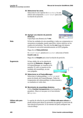 Lección 12 Manual de formación SolidWorks 2006
Modelado de ensamblaje ascendente
408 Cómo insertar subensamblajes
53 Seleccionar las caras.
Seleccione la cara superior de bracket y la cara
inferior del componente crank-shaft para crear
la relación de posición.
54 Agregar una relación de posición
Distancia.
Especifique una distancia de 1 mm.
Nota Si bien las unidades de este ensamblaje y todos sus componentes se
encuentran en pulgadas, puede especificar valores métricos en los
cuadros de incremento. Tan sólo escriba mm luego del número.
El sistema lo convertirá automáticamente en 0.039 pulgadas.
Haga clic en Vista preliminar.
Si crank-shaft penetra en bracket seleccione el botón
Invertir cota .
Haga clic en Aceptar para crear la relación de posición.
Sugerencia Si hace doble clic en la relación de
posición de Distancia o Ángulo en
el FeatureManager, se visualiza en la
pantalla. El valor se muestra en las
unidades del ensamblaje, en este
caso pulgadas.
55 Seleccionar en el FeatureManager.
Seleccione el subensamblaje crank sub en el
gestor de diseño del FeatureManager. Todos los
componentes del subensamblaje se seleccionarán y
se resaltarán en verde claro.
56 Movimiento de ensamblaje dinámico.
Utilice Cambiar transparencia en las horquillas y
pasadores. Mueva el asa para ver el movimiento
del spider.
Utilizar sólo para
colocar
La opción de relación de posición Utilizar sólo para colocar se
puede utilizar para ubicar la geometría sin agregar la restricción de
una relación de posición. Es un método útil para configurar una
vista de dibujo.
 