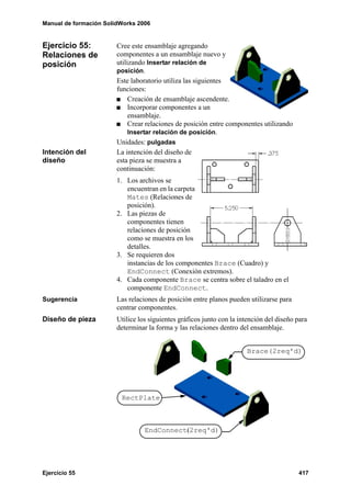 Manual de formación SolidWorks 2006
Ejercicio 55 417
Ejercicio 55:
Relaciones de
posición
Cree este ensamblaje agregando
componentes a un ensamblaje nuevo y
utilizando Insertar relación de
posición.
Este laboratorio utiliza las siguientes
funciones:
Creación de ensamblaje ascendente.
Incorporar componentes a un
ensamblaje.
Crear relaciones de posición entre componentes utilizando
Insertar relación de posición.
Unidades: pulgadas
Intención del
diseño
La intención del diseño de
esta pieza se muestra a
continuación:
1. Los archivos se
encuentran en la carpeta
Mates (Relaciones de
posición).
2. Las piezas de
componentes tienen
relaciones de posición
como se muestra en los
detalles.
3. Se requieren dos
instancias de los componentes Brace (Cuadro) y
EndConnect (Conexión extremos).
4. Cada componente Brace se centra sobre el taladro en el
componente EndConnect.
Sugerencia Las relaciones de posición entre planos pueden utilizarse para
centrar componentes.
Diseño de pieza Utilice los siguientes gráficos junto con la intención del diseño para
determinar la forma y las relaciones dentro del ensamblaje.
Brace(2req'd)
RectPlate
EndConnect(2req'd)
 