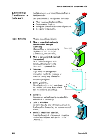 Manual de formación SolidWorks 2006
418 Ejercicio 56
Ejercicio 56:
Cambios en la
junta en U
Realice cambios en el ensamblaje creado en la
lección anterior.
Este ejercicio utiliza las siguientes funciones:
Abrir piezas desde el ensamblaje.
Cambiar cotas de pieza.
Incorporar y eliminar relaciones de posición.
Incorporar componentes.
Procedimiento Abra un ensamblaje existente.
1 Abra el ensamblaje existente
denominado Changes
(Cambios).
El ensamblaje se encuentra en la
carpeta U-Joint Changes
(Cambios de junta universal).
2 Abrir el componente bracket
(abrazadera).
En el FeatureManager o en la
pantalla, abra el componente
bracket<1> para edición.
3 Cambios.
Haga doble clic en la primera
operación y cambie las cotas que se
muestran en negrita y subrayadas.
Reconstruya la pieza.
4 Cerrar y guardar.
Cierre la pieza bracket guardando
los cambios realizados. Responda Sí
para reconstruir el ensamblaje.
5 Cambios.
Los cambios realizados en la pieza también
aparecen en el ensamblaje.
6 Girar la manivela.
La manivela debe girar libremente, girando las
dos horquillas, la estrella y los pasadores con el
mismo.
7 Eliminar relación de posición.
Expanda el grupo de relaciones de posición y
elimine la relación de posición Parallel2
(Paralela 2).
Bracket
 