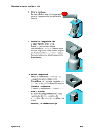 Manual de formación SolidWorks 2006
Ejercicio 56 419
8 Girar la manivela.
La manivela debe girar libremente pero
ya no se conecta con las horquillas y la
estrella.
9 Insertar un componente set
screw (tornillo prisionero).
Inserte el componente existente
denominado set screw. Establezca una
relación de posición con el taladro pequeño
en el componente crank-shaft (eje de
la manivela) con una relación de posición
Concéntrica.
10 Ocultar componente.
Oculte el componente crank-shaft.
Agregue una relación de posición
Coincidente entre las caras planas de set
screw y Yoke_Male (Horquilla macho).
11 Visualizar componente.
Visualice el componente crank-shaft.
12 Girar la manivela.
La manivela debe girar libremente y una
vez más, las dos horquillas, la
estrella y los pasadores deben girar
con él.
13 Guardar y cerrar el ensamblaje.
 