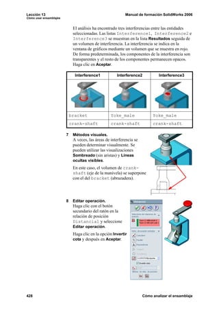 Lección 13 Manual de formación SolidWorks 2006
Cómo usar ensamblajes
428 Cómo analizar el ensamblaje
El análisis ha encontrado tres interferencias entre las entidades
seleccionadas. Las listas Interference1, Interference2 e
Interference3 se muestran en la lista Resultados seguida de
un volumen de interferencia. La interferencia se indica en la
ventana de gráficos mediante un volumen que se muestra en rojo.
De forma predeterminada, los componentes de la interferencia son
transparentes y el resto de los componentes permanecen opacos.
Haga clic en Aceptar.
7 Métodos visuales.
A veces, las áreas de interferencia se
pueden determinar visualmente. Se
pueden utilizar las visualizaciones
Sombreado (sin aristas) y Líneas
ocultas visibles.
En este caso, el volumen de crank-
shaft (eje de la manivela) se superpone
con el del bracket (abrazadera).
8 Editar operación.
Haga clic con el botón
secundario del ratón en la
relación de posición
Distancia1 y seleccione
Editar operación.
Haga clic en la opción Invertir
cota y después en Aceptar.
Interference1 Interference2 Interference3
bracket Yoke_male Yoke_male
crank-shaft crank-shaft crank-shaft
 
