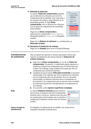 Lección 13 Manual de formación SolidWorks 2006
Cómo usar ensamblajes
430 Cómo analizar el ensamblaje
11 Delimitar la selección.
La opción Todos los componentes significa
que se detectan las colisiones con todos los
componentes del ensamblaje. Esto exige más a
los recursos del sistema, especialmente en un
ensamblaje grande. Si elige Estos
componentes, sólo se detectan las colisiones
con un grupo de componentes de ensamblaje
seleccionados.
Haga clic en Estos componentes y
seleccione los componentes Yoke_female
(Horquilla hembra) y Yoke_male (Horquilla
macho).
Haga clic en Detener al colisionar y, a continuación, en
Reanudar arrastre.
12 Desactivar la detección de colisión.
Haga clic en Aceptar para cerrar el PropertyManager.
Consideraciones
de rendimiento
Hay un número de opciones y técnicas que puede utilizar para
mejorar el rendimiento del sistema durante la Detección de
colisión dinámica:
Haga clic en Estos componentes, en vez de en Todos los
componentes. En general, el rendimiento puede mejorarse si
minimiza el número de componentes que el sistema tiene que
evaluar. Sin embargo, tenga cuidado de no pasar por alto un
componente que realmente interfiera.
Asegúrese de que la opción Sólo pieza arrastrada se encuentre
seleccionada. Esto significa que sólo se detectan las colisiones
con el componente que está arrastrando. Si no se encuentra
seleccionada, se detectan colisiones para el componente en
movimiento y los componentes que se mueven como resultado
de relaciones de posición correspondientes al componente en
movimiento.
Si es posible, utilice Ignorar superficies complejas.
Nota La opción Distancia dinámica puede utilizarse
para mostrar la distancia real entre componentes
mientras éstos se mueven. Aparece una cota entre
los componentes seleccionados que se actualiza a
medida que la distancia mínima entre los mismos
cambia.
Cómo corregir la
interferencia
El redondeo o la aplicación de un chaflán a las aristas de las
horquillas eliminará la interferencia.
 