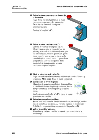 Lección 13 Manual de formación SolidWorks 2006
Cómo usar ensamblajes
432 Cómo cambiar los valores de las cotas
18 Editar la pieza crank-arm (brazo de
la manivela).
Haga doble clic en el gráfico de la pieza
crank-arm para acceder a sus cotas.
Éstas son las cotas utilizadas para
construir la pieza.
Cambie la longitud a 4”.
19 Editar la pieza crank-shaft.
Cambie el valor de la longitud a 2.5”.
Observe que no sólo se reconstruyen las
piezas y se actualiza el ensamblaje sino que
las relaciones de posición garantizan que la
pieza crank-arm se mueva hacia arriba
cuando la pieza crank-shaft gane altura
y la pieza crank-knob (perilla de la
manivela) se mueva cuando la pieza
crank-arm gane longitud.
20 Abrir la pieza crank-shaft.
Haga clic con el botón secundario del ratón en crank-shaft y
seleccione Abrir pieza desde el menú contextual.
21 Cambios en el nivel de pieza.
El cambio de una pieza en el nivel de ensamblaje
la cambia en el nivel de pieza y viceversa. Eso es
porque se trata de la misma pieza y no de una
copia.
Vuelva a cambiar el valor a 1.5” y cierre la pieza,
guardando los cambios.
22 Actualización del ensamblaje.
Se han realizado cambios en una referencia del ensamblaje, en este
caso el tamaño de una pieza. Al volver a ingresar el ensamblaje,
SolidWorks pregunta si desea reconstruir. Haga clic en Sí.
23 Volver a cambiar valores.
Seleccione y vuelva a cambiar la cota de crank-arm a 3” y
reconstruya.
 
