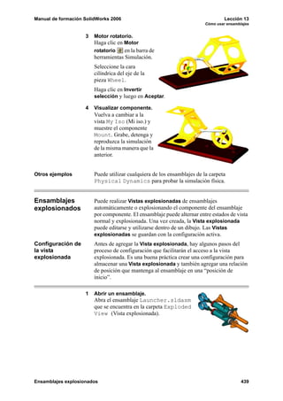 Manual de formación SolidWorks 2006 Lección 13
Cómo usar ensamblajes
Ensamblajes explosionados 439
3 Motor rotatorio.
Haga clic en Motor
rotatorio en la barra de
herramientas Simulación.
Seleccione la cara
cilíndrica del eje de la
pieza Wheel.
Haga clic en Invertir
selección y luego en Aceptar.
4 Visualizar componente.
Vuelva a cambiar a la
vista My Iso (Mi iso.) y
muestre el componente
Mount. Grabe, detenga y
reproduzca la simulación
de la misma manera que la
anterior.
Otros ejemplos Puede utilizar cualquiera de los ensamblajes de la carpeta
Physical Dynamics para probar la simulación física.
Ensamblajes
explosionados
Puede realizar Vistas explosionadas de ensamblajes
automáticamente o explosionando el componente del ensamblaje
por componente. El ensamblaje puede alternar entre estados de vista
normal y explosionada. Una vez creada, la Vista explosionada
puede editarse y utilizarse dentro de un dibujo. Las Vistas
explosionadas se guardan con la configuración activa.
Configuración de
la vista
explosionada
Antes de agregar la Vista explosionada, hay algunos pasos del
proceso de configuración que facilitarán el acceso a la vista
explosionada. Es una buena práctica crear una configuración para
almacenar una Vista explosionada y también agregar una relación
de posición que mantenga al ensamblaje en una “posición de
inicio”.
1 Abrir un ensamblaje.
Abra el ensamblaje Launcher.sldasm
que se encuentra en la carpeta Exploded
View (Vista explosionada).
 