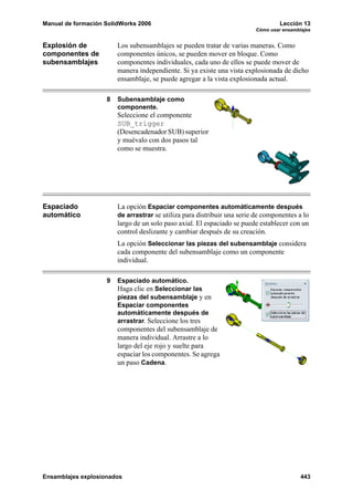 Manual de formación SolidWorks 2006 Lección 13
Cómo usar ensamblajes
Ensamblajes explosionados 443
Explosión de
componentes de
subensamblajes
Los subensamblajes se pueden tratar de varias maneras. Como
componentes únicos, se pueden mover en bloque. Como
componentes individuales, cada uno de ellos se puede mover de
manera independiente. Si ya existe una vista explosionada de dicho
ensamblaje, se puede agregar a la vista explosionada actual.
8 Subensamblaje como
componente.
Seleccione el componente
SUB_trigger
(Desencadenador SUB) superior
y muévalo con dos pasos tal
como se muestra.
Espaciado
automático
La opción Espaciar componentes automáticamente después
de arrastrar se utiliza para distribuir una serie de componentes a lo
largo de un solo paso axial. El espaciado se puede establecer con un
control deslizante y cambiar después de su creación.
La opción Seleccionar las piezas del subensamblaje considera
cada componente del subensamblaje como un componente
individual.
9 Espaciado automático.
Haga clic en Seleccionar las
piezas del subensamblaje y en
Espaciar componentes
automáticamente después de
arrastrar. Seleccione los tres
componentes del subensamblaje de
manera individual. Arrastre a lo
largo del eje rojo y suelte para
espaciar los componentes. Se agrega
un paso Cadena.
 