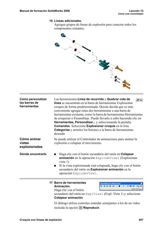 Manual de formación SolidWorks 2006 Lección 13
Cómo usar ensamblajes
Croquis con líneas de explosión 447
16 Líneas adicionales.
Agregue grupos de líneas de explosión para conectar todos los
componentes restantes.
Cómo personalizar
las barras de
herramientas
Las herramientas Línea de recorrido y Quebrar cota de
línea se encuentran en la barra de herramientas Explosionar
croquis de forma predeterminada. Quizás decida que es más
conveniente agregar estas dos herramientas a una barra de
herramientas existente, como la barra de herramientas Herramientas
de croquizar o Ensamblaje. Puede llevarlo a cabo haciendo clic en
Herramientas, Personalizar... y seleccionando la pestaña
Comandos. Seleccione Explosionar croquis en la lista
Categorías y arrastre los botones a la barra de herramientas
deseada.
Cómo animar
vistas
explosionadas
Se puede utilizar el Controlador de animaciones para animar la
explosión o colapsar el movimiento.
Dónde encontrarlo Haga clic con el botón secundario del ratón en Colapsar
animación en la operación ExplodeView1 (Explosionar
vista 1).
Si la vista explosionada está colapsada, haga clic con el botón
secundario del ratón en Explosionar animación en la
operación ExplodeView1.
17 Barra de herramientas
Animación.
Haga clic con el botón
secundario del ratón en ExplView1 (Expl. Vista 1) y seleccione
Colapsar animación.
El diálogo utiliza controles estándar semejantes a los de un vídeo
incluida la opción Reproducir.
 