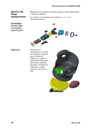 Manual de formación SolidWorks 2006
452 Ejercicio 59
Ejercicio 59:
Vistas
explosionadas
Mediante los ensamblajes existentes, agregue vistas explosionadas
y líneas de explosión.
Los archivos se encuentran en la carpeta Flashlight
(Linterna eléctrica).
Ensamblaje:
Flashlight
(Linterna
eléctrica)
Sugerencia Muchos de los
componentes se colocan
en un ángulo y requieren
que el sistema de
referencia se arrastre y
suelte para establecer la
dirección de explosión
adecuada. El sistema de
referencia se puede
colocar en una arista o
cara.
 