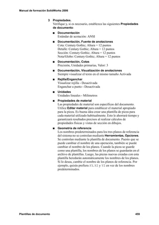 Manual de formación SolidWorks 2006
Plantillas de documento 459
3 Propiedades.
Verifique y, si es necesario, establezca las siguientes Propiedades
de documento:
Documentación
Estándar de acotación: ANSI
Documentación, Fuente de anotaciones
Cota: Century Gothic; Altura = 12 puntos
Detalle: Century Gothic; Altura = 12 puntos
Sección: Century Gothic; Altura = 12 puntos
Nota/Globo: Century Gothic; Altura = 12 puntos
Documentación, Cotas
Precisión, Unidades primarias, Valor: 3
Documentación, Visualización de anotaciones
Siempre visualizar el texto en el mismo tamaño Activada
Rejilla/Enganchar
Visualizar rejilla - Desactivada
Enganchar a punto - Desactivada
Unidades
Unidades lineales - Milímetros
Propiedades de material
Las propiedades de material son específicas del documento.
Utilice Editar material para establecer el material apropiado
para la pieza. Es buena idea crear una plantilla de pieza para
cada material utilizado habitualmente. Esto le ahorrará tiempo y
garantizará resultados precisos al realizar cálculos de
propiedades físicas y vistas de sección en dibujos.
Geometría de referencia
Los nombres predeterminados para los tres planos de referencia
del sistema no se controlan mediante Herramientas, Opciones.
Se controlan mediante la plantilla de documento. Puesto que se
puede cambiar el nombre de una operación, también se puede
cambiar el nombre de los planos. Cuando la pieza se guarde
como una plantilla, los nombres de los planos se guardarán en el
archivo de plantillas. Luego, las piezas nuevas creadas con esta
plantilla heredarán automáticamente los nombres de los planos.
Si lo desea, cambie el nombre de los planos de referencia. Por
ejemplo, quizás prefiera XY, XZ y YZ en vez de los nombres
predeterminados.
 