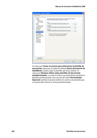 Manual de formación SolidWorks 2006
462 Plantillas de documento
Si seleccionó Avisar al usuario para seleccionar la plantilla de
documento, aparecerá el cuadro de diálogo Nuevo documento de
SolidWorks y podrá elegir la plantilla que desea utilizar. Si
seleccionó Siempre utilizar estas plantillas de documento
predeterminadas, se creará el archivo correspondiente mediante la
plantilla predeterminada. Esta sección del menú Herramientas,
Opciones también le permite definir los archivos de plantillas que
el sistema debe utilizar en forma predeterminada.
 