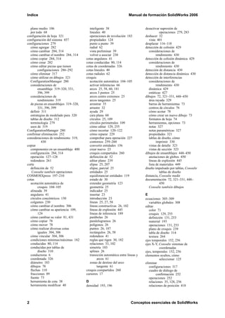 Indice Manual de formación SolidWorks 2006
2 Conceptos esenciales de SolidWorks
plano medio 106
por todo 68
configuración de hoja 321
configuración del sistema 457
configuraciones 279
cómo agregar 282
cómo cambiar 284, 314
cómo cambiar el nombre 284, 314
cómo copiar 284, 314
cómo crear 282
cómo editar piezas que tienen
configuraciones 286–292
cómo eliminar 317
cómo utilizar en dibujos 321
ConfigurationManager 280
consideraciones de
ensamblaje 319–320, 331,
396, 399
consideraciones de
rendimiento 319
de piezas en ensamblajes 319–320,
331, 396, 399
definir 311
estrategias de modelado para 320
tablas de diseño 312
terminología 279
usos de 319
ConfigurationManager 280
confirmar eliminación 252
consideraciones de rendimiento 319,
430
copiar
componentes en un ensamblaje 400
configuración 284, 314
operación 127–128
redondeos 261
corte
definición de 52
Consulte también operaciones
COSMOSXpress 197–210
cotas
acotación automática de
croquis 104–105
alineada 39
angulares 41
círculos concéntricos 130
colgantes 230
cómo cambiar el nombre 306
cómo cambiar su apariencia 109,
124
cómo cambiar su valor 81, 431
cómo copiar 78
cómo mover 78
cómo realizar diversas cotas
iguales 304, 306
cómo vincular 304, 306
condiciones mínimas/máximas 182
conducidas 80, 114
conducidas por tablas de
diseño 310
conductoras 6
coordenada 326
diámetro 183
dibujos 78
flechas 110
fracciones 89
fuente 73
herramienta de cota 38
herramienta modificar 40
inteligente 38
lineales 40
operaciones de revolución 183
propiedades 124
punto a punto 39
radial 62
vista preliminar 39
volver a asociar 230
cotas angulares 41
cotas conducidas 80, 114
cotas de coordenadas 326
cotas lineales 40
cotas radiales 62
croquis
acotación automática 104–105
activar inferencias 66
arcos 25, 58, 60, 181
arcos 3 puntos 25
arcos centro extremos 25
arcos tangentes 25
arrastrar 35
arrastre 32
ayuda 29
cara plana 60
círculos 25, 109
círculos perimetrales 109
cómo editar 129, 255
cómo recortar 120–122
cómo reparar 229
comprobar para operación 227
contornos 259–260
convertir entidades 156
crear nuevo 23
croquis compartidos 260
definición de 52
editar plano 239
elipse 25, 207
elipse, parcial 25
entidades 25
equidistanciar entidades 119
estado de 30
extender geometría 123
geometría 25
indicador 25
insertar 23
introducción 23
líneas 25, 27, 58
líneas constructivas 26, 102
líneas de explosión 445
líneas de inferencia 189
parábolas 26
paralelogramos 26
polígonos 26
puntos 26, 187
rectángulos 26, 58
redondeos 41
reglas que rigen 30, 182
relaciones 33, 102
simetría 103
splines 26
transición automática entre líneas y
arcos 61
zonas de destino del arco
tangente 61
croquis compartidos 260
cursores 17
D
densidad 193, 196
desactivar supresión de
operaciones 279, 283
deshacer 32
vista 401
desplazar 116–118
detección de colisión 429
consideraciones de
rendimiento 430
detección de colisión dinámica 429
consideraciones de
rendimiento 430
detección de distancia 430
detección de distancia dinámica 430
detección de interferencias
consideraciones de
rendimiento 430
dinámica 429
estáticas 427
dibujos 72, 321–331, 448–450
área rayada 329
barras de herramientas 73
centros de círculos 76
cómo acotar 78
cómo crear un nuevo dibujo 73
formatos de hoja 74
herramientas, opciones 73
notas 327
notas paramétricas 327
propiedades 321
tablas de diseño, cómo
imprimir 330
vistas de detalle 323
vistas de sección 323
dibujos de ensamblajes 448–450
anotaciones de globos 450
líneas de explosión 445
lista de materiales 449
diseño impulsado por tablas, Consulte
tablas de diseño
distancia, Consulte medir
documentación 72, 321–331, 448–
450
Consulte también dibujos
E
ecuaciones 305–309
variables globales 308
editar
color 71
croquis 129, 255
definición 131, 253
material 193
operaciones 131, 253
plano de croquis 239
tabla de diseño 314
textura 264
ejes temporales 152, 256
ejes X-Y, Consulte sistemas de
coordenadas
ejes, temporales 152, 256
elementos ocultos, cómo
seleccionar 125
eliminar
configuraciones 317
cuadro de diálogo de
confirmación 252
operaciones 252
relaciones 35, 128, 256
relaciones de posición 418
 