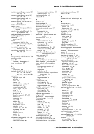 Indice Manual de formación SolidWorks 2006
4 Conceptos esenciales de SolidWorks
matrices conducidas por croquis 147,
158–161, 170
matrices conducidas por curva 147,
156–158, 173
matrices conducidas por tabla 147,
158–161, 170
matrices lineales 145–146, 149–152,
169, 172
matriz, Consulte matrices
medir 126–127
Consulte también propiedades de
sección
métodos abreviados del teclado 11,
32, 75, 80–81, 118
modelado basado en operaciones 5
modelado paramétrico 6
modificar
operaciones 131
mover
componente 384, 391, 396
movimiento de ensamblaje 384, 391,
396, 435–439
movimiento de ensamblaje
dinámico 384, 391, 396
movimiento, ensamblaje 384, 391,
396, 435–439
N
navegación con teclas de flechas 235
nervios 355–360
notas 327
vinculado a propiedades 327
notas paramétricas 327
O
ocultar
componentes 400
opciones 15, 17, 70, 73, 76, 78, 89,
107, 114, 225, 229, 235,
310, 323, 379, 457, 459, 461
operaciones
ángulo de salida 349
aplicadas 5
barrer 191
chaflán 192
cómo cambiar el nombre 59
cómo editar 131, 253
comprobar croquis 227
copiar y pegar 127–128
cortar 67
croquizadas 5
definición de 52
desactivar supresión 279, 283
eliminar 252
estadísticas 241
extruir 42
lámina 360
nervios 355–360
propiedades 279, 283
redondeo 52, 68
reordenar 253–254, 261
revolución 180, 184
saliente 60
suprimir 279, 283
taladros 63
vaciado 351
operaciones de revolución 180, 184
cómo acotar 183
condiciones finales 184
líneas constructivas múltiples 188
reglas de croquis 182
operaciones lámina 360
origen 24, 54
P
parábolas 26
paralelogramos 26
parámetros, Consulte cotas
patrones de rayado 147
patrones de rayado de áreas 147
pegar
configuración 314
operación 127–128
perforador, Consulte asistente para
taladro
personalización 11–14, 18
piezas
cómo crear nuevas 22, 58
cómo editar 221, 249–292
cómo guardar 23
cómo interrogar 233
cómo reparar errores 224–233
copiar en un ensamblaje 400
plantilla 458
piezas de paredes lámina, Consulte
cómo vaciar una pieza
plano de croquis 60
cómo elegir 54
editar 239
plano de referencia, Consulte planos
plano de trabajo, Consulte planos
plano indicativo, Consulte planos
planos
como ajustar el tamaño 107
crear 352–354
croquis 60
definición de 52
establecer relaciones de posición en
ensamblajes 388
neutro 350
predeterminados 54
plantillas
cómo crear 458
cómo organizar 461
documento 18, 458–462
predeterminadas 461
plantillas de documento 458–462
cómo crear 458
cómo organizar 461
predeterminadas 461
plantillas de documentos 18
polígonos 26
preferencias, Consulte opciones
PropertyManager 15, 34, 102
propiedades
archivo 196
componente 402–403
cota 124
físicas 195–196, 426
material 193, 196
operación 279, 283
personalizadas 196
suprimir 279, 283
vinculado a notas 327
propiedades de archivo 196
propiedades de dibujo 321
propiedades de material 193, 196
propiedades físicas 195–196, 426
propiedades personalizadas 196
puntos 26, 187
Q
quebrar cota, línea en un croquis 445
R
rayado 194, 329
reconstrucción 81, 186
errores 224
interrupción 241
recortar, en un croquis 120–122
rectángulos 26, 58
redibujar 81
redondeos 52, 68
cómo copiar 261
completos 359
croquis 41
propagación de arista 71
reglas 69
redondeos completos 359
redondos, Consulte redondeos
refrentado, Consulte asistente para
taladro
regenerar, Consulte reconstruir
rehacer 32
relación de asociación 7
relaciones de croquis 33, 102
relaciones de padre/hijo 237, 253–
254, 257, 282, 319
relaciones de posición
a planos de referencia 388
alineación 386, 407
barra de herramientas 390
coincidentes 388, 407
cómo agregar 385
cómo eliminar 418
concéntricas 388
definición 382
distancia 407
invertir cota 408
grupos de relaciones de
posición 382
inteligente 404
paralela 396, 407
tangente 398
utilizar sólo para colocar 408
relaciones geométricas 7, 33, 35, 37,
102
agregar 37
automáticas 8, 28
coincidentes 130
colgantes 129, 231
colineal 256
concéntricas 121
ejemplos, tabla de 35, 37
eliminar 35
horizontal 38
simétrica 103
tangente 113, 255
vertical 256
visualizar/eliminar 33, 102, 256
relaciones, Consulte relaciones
geométricas
relaciones, padre/hijo 237, 253–254,
257, 282, 319
reordenar
en ensamblajes 382
operaciones 253–254, 261
 