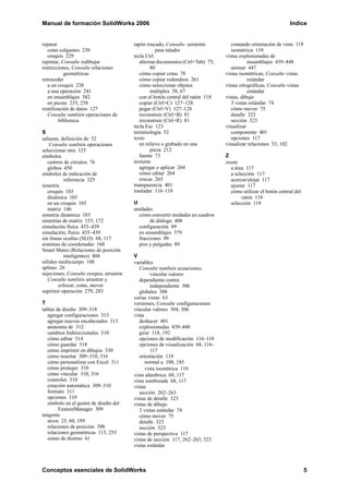 Manual de formación SolidWorks 2006 Indice
Conceptos esenciales de SolidWorks 5
reparar
cotas colgantes 230
croquis 229
repintar, Consulte redibujar
restricciones, Consulte relaciones
geométricas
retroceder
a un croquis 238
a una operación 241
en ensamblajes 382
en piezas 235, 258
reutilización de datos 127
Consulte también operaciones de
biblioteca
S
saliente, definición de 52
Consulte también operaciones
seleccionar otra 125
símbolos
centros de círculos 76
globos 450
símbolos de indicación de
referencia 325
simetría
croquis 103
dinámica 103
en un croquis 103
matriz 146
simetría dinámica 103
simetrías de matriz 153, 172
simulación física 435–439
simulación, física 435–439
sin líneas ocultas (SLO) 68, 117
sistemas de coordenadas 160
Smart Mates (Relaciones de posición
inteligentes) 404
sólidos multicuerpo 188
splines 26
sujeciones, Consulte croquis, arrastrar
Consulte también arrastrar y
colocar; cotas, mover
suprimir operación 279, 283
T
tablas de diseño 309–318
agregar configuraciones 313
agregar nuevos encabezados 313
anatomía de 312
cambios bidireccionales 310
cómo editar 314
cómo guardar 318
cómo imprimir en dibujos 330
cómo insertar 309–310, 316
cómo personalizar con Excel 311
cómo proteger 310
cómo vincular 310, 316
controles 310
creación automática 309–310
formato 311
opciones 310
símbolo en el gestor de diseño del
FeatureManager 309
tangente
arcos 25, 60, 189
relaciones de posición 398
relaciones geométricas 113, 255
zonas de destino 61
tapón roscado, Consulte asistente
para taladro
tecla Ctrl
alternar documentos (Ctrl+Tab) 75,
80
cómo copiar cotas 78
cómo copiar redondeos 261
cómo seleccionar objetos
múltiples 38, 67
con el botón central del ratón 118
copiar (Ctrl+C) 127–128
pegar (Ctrl+V) 127–128
reconstruir (Ctrl+B) 81
reconstruir (Ctrl+R) 81
tecla Esc 123
terminología 52
texto
en relieve o grabado en una
pieza 212
fuente 73
texturas
agregar o aplicar 264
cómo editar 264
roscas 265
transparencia 401
trasladar 116–118
U
unidades
cómo convertir unidades en cuadros
de diálogo 408
configuración 89
en ensamblajes 379
fracciones 89
pies y pulgadas 89
V
variables
Consulte también ecuaciones;
vincular valores
dependiente contra
independiente 306
globales 308
varias vistas 63
versiones, Consulte configuraciones
vincular valores 304, 306
vista
deshacer 401
explosionadas 439–448
girar 118, 192
opciones de modificación 116–118
opciones de visualización 68, 116–
117
orientación 119
normal a 108, 185
vista isométrica 110
vista alámbrica 68, 117
vista sombreada 68, 117
vistas
sección 262–263
vistas de detalle 323
vistas de dibujo
3 vistas estándar 74
cómo mover 75
detalle 323
sección 323
vistas de perspectiva 117
vistas de sección 117, 262–263, 323
vistas estándar
comando orientación de vista 119
isométrica 110
vistas explosionadas de
ensamblajes 439–448
animar 447
vistas isométricas, Consulte vistas
estándar
vistas ortográficas, Consulte vistas
estándar
vistas, dibujo
3 vistas estándar 74
cómo mover 75
detalle 323
sección 323
visualizar
componente 401
opciones 117
visualizar relaciones 33, 102
Z
zoom
a área 117
a selección 117
acercar/alejar 117
ajustar 117
cómo utilizar el botón central del
ratón 118
selección 119
 
