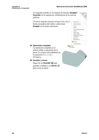 Lección 2 Manual de formación SolidWorks 2006
Introducción al croquizado
44 Extruir
Un segundo método es el conjunto de botones Aceptar/
Cancelar en la esquina de confirmación de la zona de
gráficos.
Un tercer método consiste en hacer clic con el
botón secundario del ratón y seleccionar
Aceptar en el menú contextual.
24 Operación completa.
La operación completa es el
primer sólido u operación de la
pieza. El croquis está embebido en
la operación Extrude1
(Extruir1).
25 Guardar y cerrar.
Haga clic en Guardar para
guardar el trabajo y en Cerrar
para cerrar la pieza.
 