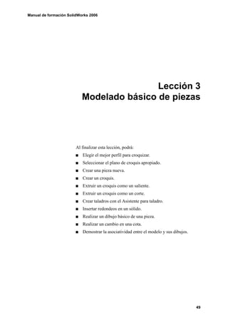 Manual de formación SolidWorks 2006
49
Lección 3
Modelado básico de piezas
Al finalizar esta lección, podrá:
Elegir el mejor perfil para croquizar.
Seleccionar el plano de croquis apropiado.
Crear una pieza nueva.
Crear un croquis.
Extruir un croquis como un saliente.
Extruir un croquis como un corte.
Crear taladros con el Asistente para taladro.
Insertar redondeos en un sólido.
Realizar un dibujo básico de una pieza.
Realizar un cambio en una cota.
Demostrar la asociatividad entre el modelo y sus dibujos.
 