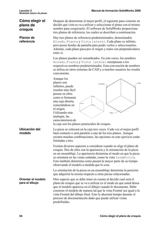 Lección 3 Manual de formación SolidWorks 2006
Modelado básico de piezas
54 Cómo elegir el plano de croquis
Cómo elegir el
plano de
croquis
Después de determinar el mejor perfil, el siguiente paso consiste en
decidir qué vista se va a utilizar y seleccionar el plano con el mismo
nombre para croquizarlo. El software de SolidWorks proporciona
tres planos de referencia, los cuales se describen a continuación.
Planos de
referencia
Hay tres planos de referencia predeterminados, denominados
Alzado, Planta y Vista lateral. Cada plano es infinito,
pero posee bordes de pantalla para poder verlos y seleccionarlos.
Además, cada plano pasa por el origen y todos son perpendiculares
entre sí.
Los planos pueden ser renombrados. En este curso, los nombres
Alzado, Planta y Vista lateral reemplazan a los
respectivos nombres predeterminados. Esta convención de nombres
se utiliza en otros sistemas de CAD y a muchos usuarios les resulta
conveniente.
Aunque los
planos son
infinitos, puede
resultar más fácil
pensar en ellos
como si formaran
una caja abierta,
conectándose en
el origen.
Utilizando esta
analogía, las
caras interiores de
la caja son los planos potenciales de croquis.
Ubicación del
modelo
La pieza se colocará en la caja tres veces. Cada vez el mejor perfil
hará contacto o será paralelo a uno de los tres planos. Aunque
existen muchas combinaciones, las opciones en este ejercicio están
limitadas a tres.
Existen diversos aspectos a considerar cuando se elige el plano de
croquis. Dos de ellos son la apariencia y la orientación de la pieza
en un ensamblaje. La apariencia dictamina el modo en que la pieza
se orientará en las vistas estándar, como la vista Isométrica.
Esto también determina como pasará la mayor parte de su tiempo
observando el modelo a medida que lo crea.
La orientación de la pieza en un ensamblaje determina la posición
que adquirirá la misma respecto a otras piezas relacionadas.
Orientar el modelo
para el dibujo
Otro aspecto que se debe tener en cuenta al decidir cual será el
plano de croquis que se va a utilizar es el modo en que usted desea
que el modelo aparezca en el dibujo cuando lo documente. Debe
construir el modelo de manera tal que la vista Frontal sea igual a la
vista Frontal del dibujo final. Esto le ahorrará tiempo durante el
proceso de documentación dado que puede utilizar vistas
predefinidas.
 
