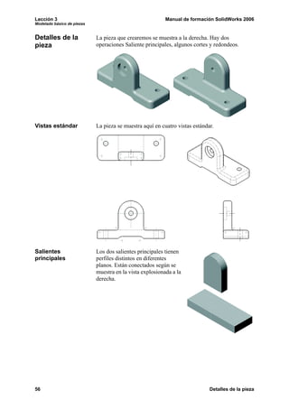 Lección 3 Manual de formación SolidWorks 2006
Modelado básico de piezas
56 Detalles de la pieza
Detalles de la
pieza
La pieza que crearemos se muestra a la derecha. Hay dos
operaciones Saliente principales, algunos cortes y redondeos.
Vistas estándar La pieza se muestra aquí en cuatro vistas estándar.
Salientes
principales
Los dos salientes principales tienen
perfiles distintos en diferentes
planos. Están conectados según se
muestra en la vista explosionada a la
derecha.
 