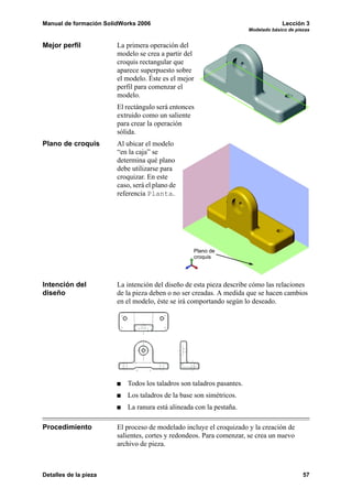 Manual de formación SolidWorks 2006 Lección 3
Modelado básico de piezas
Detalles de la pieza 57
Mejor perfil La primera operación del
modelo se crea a partir del
croquis rectangular que
aparece superpuesto sobre
el modelo. Éste es el mejor
perfil para comenzar el
modelo.
El rectángulo será entonces
extruido como un saliente
para crear la operación
sólida.
Plano de croquis Al ubicar el modelo
“en la caja” se
determina qué plano
debe utilizarse para
croquizar. En este
caso, será el plano de
referencia Planta.
Intención del
diseño
La intención del diseño de esta pieza describe cómo las relaciones
de la pieza deben o no ser creadas. A medida que se hacen cambios
en el modelo, éste se irá comportando según lo deseado.
Todos los taladros son taladros pasantes.
Los taladros de la base son simétricos.
La ranura está alineada con la pestaña.
Procedimiento El proceso de modelado incluye el croquizado y la creación de
salientes, cortes y redondeos. Para comenzar, se crea un nuevo
archivo de pieza.
Plano de
croquis
 