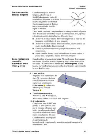 Manual de formación SolidWorks 2006 Lección 3
Modelado básico de piezas
Cómo croquizar en una cara plana 61
Zonas de destino
del arco tangente
Cuando se croquiza un arco
tangente, el software de
SolidWorks deduce a partir del
movimiento del cursor si se desea
un arco tangente o uno normal.
Existen cuatro zonas de destino,
con ocho resultados posibles
según se muestra.
Usted puede comenzar croquizando un arco tangente desde el punto
final de cualquier entidad de croquis existente (línea, arco, spline y
así sucesivamente). Aleje el cursor del punto final.
Al mover el cursor en una dirección tangencial, se crea una de
las cuatro posibilidades de arco tangente.
Al mover el cursor en una dirección normal, se crea una de las
cuatro posibilidades de arco normal.
Una vista preliminar muestra qué tipo de arco usted está
croquizando.
Puede cambiar de uno a otro haciendo que el cursor vuelva al
punto final y alejándolo en una dirección diferente.
Cómo realizar una
transición
automática entre
líneas y arcos
Cuando utiliza la herramienta Línea , puede pasar de croquizar
una línea a croquizar un arco tangente y luego volver a croquizar
una línea, sin seleccionar la herramienta Arco tangente. Puede
hacerlo moviendo el cursor como se ha descrito antes o presionando
la tecla A del teclado.
8 Línea vertical.
Haga clic en la herramienta de
línea y comience la línea
vertical en la arista inferior
capturando una relación
Coincidente en la arista
inferior y una relación
Vertical .
9 Transición automática.
Presione la letra A del teclado.
Ahora usted está en el modo de arco tangente.
10 Arco tangente.
Croquice un arco de 180° tan-
gente a la línea vertical. Bus-
que la línea de inferencia que
indica que el punto final del
arco está alineado horizontal-
mente con el centro del arco.
Cuando termine de croquizar
el arco tangente, la
herramienta de croquis vuelve a cambiar automáticamente a la
herramienta Línea.
 