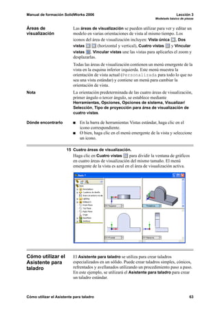 Manual de formación SolidWorks 2006 Lección 3
Modelado básico de piezas
Cómo utilizar el Asistente para taladro 63
Áreas de
visualización
Las áreas de visualización se pueden utilizar para ver y editar un
modelo en varias orientaciones de vista al mismo tiempo. Los
iconos del área de visualización incluyen: Vista única , Dos
vistas (horizontal y vertical), Cuatro vistas y Vincular
vistas . Vincular vistas une las vistas para aplicarles el zoom y
desplazarlas.
Todas las áreas de visualización contienen un menú emergente de la
vista en la esquina inferior izquierda. Este menú muestra la
orientación de vista actual (Personalizada para todo lo que no
sea una vista estándar) y contiene un menú para cambiar la
orientación de vista.
Nota La orientación predeterminada de las cuatro áreas de visualización,
primer ángulo o tercer ángulo, se establece mediante
Herramientas, Opciones, Opciones de sistema, Visualizar/
Selección, Tipo de proyección para área de visualización de
cuatro vistas.
Dónde encontrarlo En la barra de herramientas Vistas estándar, haga clic en el
icono correspondiente.
O bien, haga clic en el menú emergente de la vista y seleccione
un icono.
15 Cuatro áreas de visualización.
Haga clic en Cuatro vistas para dividir la ventana de gráficos
en cuatro áreas de visualización del mismo tamaño. El menú
emergente de la vista es azul en el área de visualización activa.
Cómo utilizar el
Asistente para
taladro
El Asistente para taladro se utiliza para crear taladros
especializados en un sólido. Puede crear taladros simples, cónicos,
refrentados y avellanados utilizando un procedimiento paso a paso.
En este ejemplo, se utilizará el Asistente para taladro para crear
un taladro estándar.
 