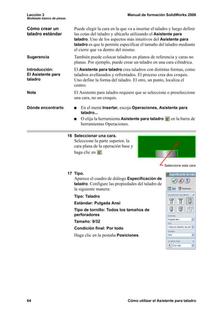 Lección 3 Manual de formación SolidWorks 2006
Modelado básico de piezas
64 Cómo utilizar el Asistente para taladro
Cómo crear un
taladro estándar
Puede elegir la cara en la que va a insertar el taladro y luego definir
las cotas del taladro y ubicarlo utilizando el Asistente para
taladro. Uno de los aspectos más intuitivos del Asistente para
taladro es que le permite especificar el tamaño del taladro mediante
el cierre que va dentro del mismo.
Sugerencia También puede colocar taladros en planos de referencia y caras no
planas. Por ejemplo, puede crear un taladro en una cara cilíndrica.
Introducción:
El Asistente para
taladro
El Asistente para taladro crea taladros con distintas formas, como
taladros avellanados y refrentados. El proceso crea dos croquis.
Uno define la forma del taladro. El otro, un punto, localiza el
centro.
Nota El Asistente para taladro requiere que se seleccione o preseleccione
una cara, no un croquis.
Dónde encontrarlo En el menú Insertar, escoja Operaciones, Asistente para
taladro...
O elija la herramienta Asistente para taladro en la barra de
herramientas Operaciones.
16 Seleccionar una cara.
Seleccione la parte superior, la
cara plana de la operación base y
haga clic en .
17 Tipo.
Aparece el cuadro de diálogo Especificación de
taladro. Configure las propiedades del taladro de
la siguiente manera:
Tipo: Taladro
Estándar: Pulgada Ansi
Tipo de tornillo: Todos los tamaños de
perforadores
Tamaño: 9/32
Condición final: Por todo
Haga clic en la pestaña Posiciones.
Seleccione esta cara
 