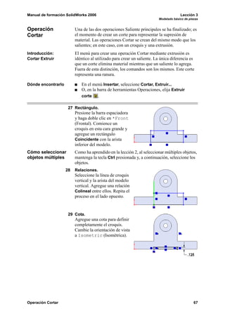 Manual de formación SolidWorks 2006 Lección 3
Modelado básico de piezas
Operación Cortar 67
Operación
Cortar
Una de las dos operaciones Saliente principales se ha finalizado; es
el momento de crear un corte para representar la supresión de
material. Las operaciones Cortar se crean del mismo modo que los
salientes; en este caso, con un croquis y una extrusión.
Introducción:
Cortar Extruir
El menú para crear una operación Cortar mediante extrusión es
idéntico al utilizado para crear un saliente. La única diferencia es
que un corte elimina material mientras que un saliente lo agrega.
Fuera de esta distinción, los comandos son los mismos. Este corte
representa una ranura.
Dónde encontrarlo En el menú Insertar, seleccione Cortar, Extruir...
O, en la barra de herramientas Operaciones, elija Extruir
corte .
27 Rectángulo.
Presione la barra espaciadora
y haga doble clic en *Front
(Frontal). Comience un
croquis en esta cara grande y
agregue un rectángulo
Coincidente con la arista
inferior del modelo.
Cómo seleccionar
objetos múltiples
Como ha aprendido en la lección 2, al seleccionar múltiples objetos,
mantenga la tecla Ctrl presionada y, a continuación, seleccione los
objetos.
28 Relaciones.
Seleccione la línea de croquis
vertical y la arista del modelo
vertical. Agregue una relación
Colineal entre ellos. Repita el
proceso en el lado opuesto.
29 Cota.
Agregue una cota para definir
completamente el croquis.
Cambie la orientación de vista
a Isometric (Isométrica).
 