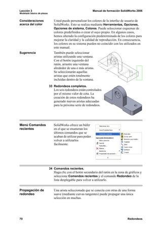 Lección 3 Manual de formación SolidWorks 2006
Modelado básico de piezas
70 Redondeos
Consideraciones
acerca del color
Usted puede personalizar los colores de la interfaz de usuario de
SolidWorks. Esto se realiza mediante Herramientas, Opciones,
Opciones de sistema, Colores. Puede seleccionar esquemas de
colores predefinidos o crear el suyo propio. En algunos casos,
hemos alterado la configuración predeterminada de los colores para
mejorar la claridad y la calidad de reproducción. En consecuencia,
los colores en su sistema pueden no coincidir con los utilizados en
este manual.
Sugerencia También puede seleccionar
aristas utilizando una ventana.
Con el botón izquierdo del
ratón, arrastre una ventana
alrededor de una o más aristas.
Se seleccionarán aquellas
aristas que estén totalmente
incluidas dentro de la ventana.
33 Redondeos completos.
Los seis redondeos están controlados
por el mismo valor de cota. La
creación de estos redondeos ha
generado nuevas aristas adecuadas
para la próxima serie de redondeos.
Menú Comandos
recientes
SolidWorks ofrece un búfer
en el que se enumeran los
últimos comandos que se
acaban de utilizar para poder
volver a utilizarlos
fácilmente.
34 Comandos recientes.
Haga clic con el botón secundario del ratón en la zona de gráficos y
seleccione Comandos recientes y el comando Redondeo de la
lista desplegable para volver a utilizarlo.
Propagación de
redondeo
Una arista seleccionada que se conecta con otras de una forma
suave (mediante curvas tangentes) puede propagar una única
selección en muchas.
 