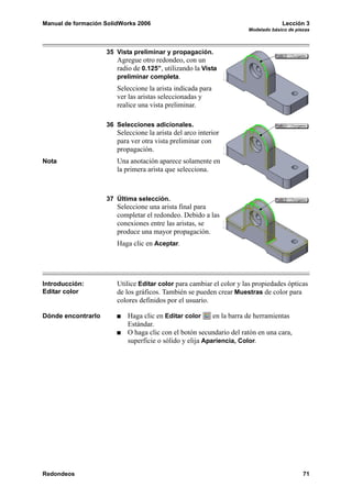 Manual de formación SolidWorks 2006 Lección 3
Modelado básico de piezas
Redondeos 71
35 Vista preliminar y propagación.
Agregue otro redondeo, con un
radio de 0.125”, utilizando la Vista
preliminar completa.
Seleccione la arista indicada para
ver las aristas seleccionadas y
realice una vista preliminar.
36 Selecciones adicionales.
Seleccione la arista del arco interior
para ver otra vista preliminar con
propagación.
Nota Una anotación aparece solamente en
la primera arista que selecciona.
37 Última selección.
Seleccione una arista final para
completar el redondeo. Debido a las
conexiones entre las aristas, se
produce una mayor propagación.
Haga clic en Aceptar.
Introducción:
Editar color
Utilice Editar color para cambiar el color y las propiedades ópticas
de los gráficos. También se pueden crear Muestras de color para
colores definidos por el usuario.
Dónde encontrarlo Haga clic en Editar color en la barra de herramientas
Estándar.
O haga clic con el botón secundario del ratón en una cara,
superficie o sólido y elija Apariencia, Color.
 